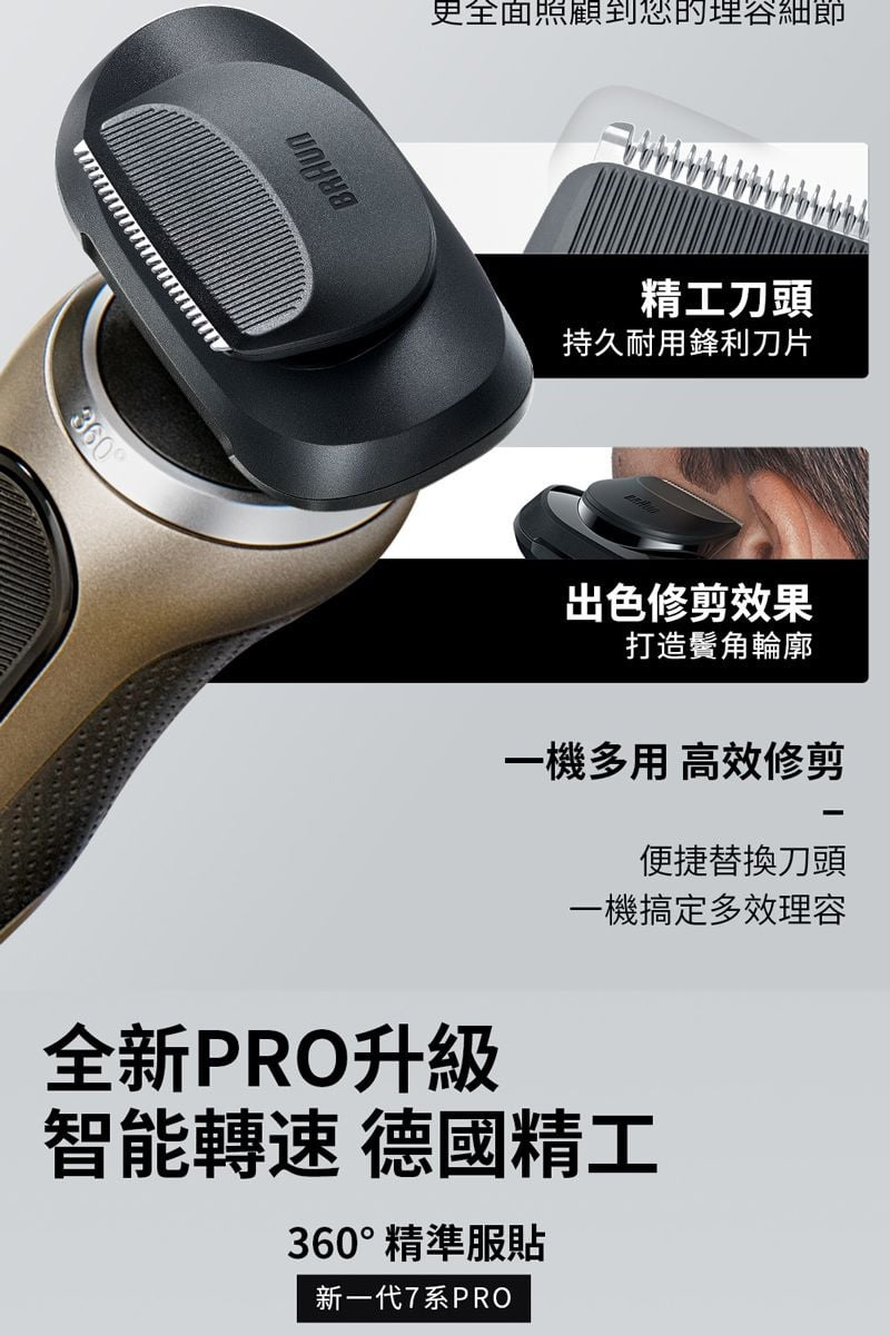 360BRAUN更全面照顧到您細節精工刀頭持久耐用鋒利刀片出色修剪效果打造輪廓一機多用 高效修剪便捷替換刀頭一機搞定多效理容全新PRO升級智能轉速 德國精工360°精準服貼新一代7系PRO